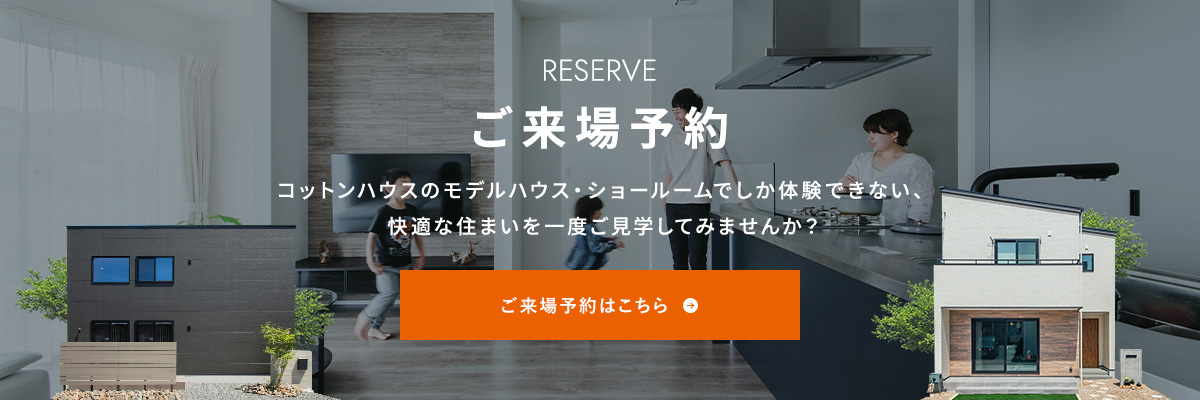 RESERVE ご来場予約 コットンハウスのモデルハウス・ショールームでしか体験できない、快適な住まいを一度ご見学してみませんか？