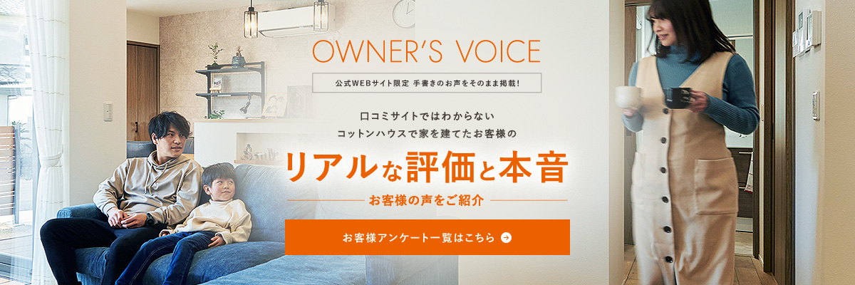 OWNER'S VOICE 公式WEBサイト限定 手書きのお声をそのまま掲載！ コットンハウスで家を建てたお客様のリアルな評価と本音 お客様アンケート一覧はこちら