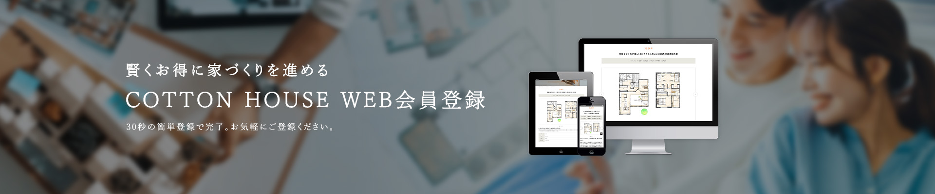 賢くお得に家づくりを進める COTTON HOUSE WEB会員登録 30秒の簡単登録で完了。お気軽にご登録ください。